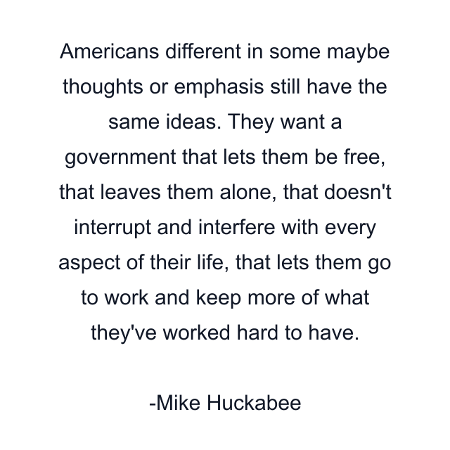 Americans different in some maybe thoughts or emphasis still have the same ideas. They want a government that lets them be free, that leaves them alone, that doesn't interrupt and interfere with every aspect of their life, that lets them go to work and keep more of what they've worked hard to have.