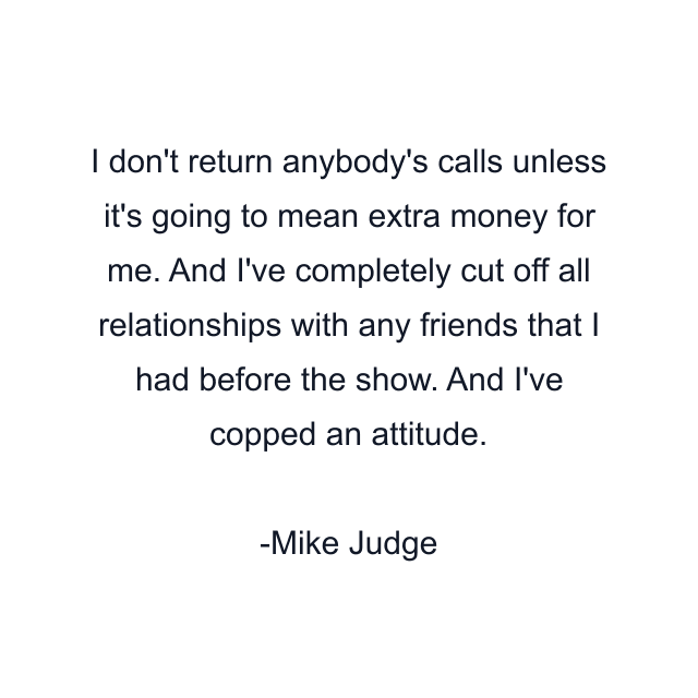 I don't return anybody's calls unless it's going to mean extra money for me. And I've completely cut off all relationships with any friends that I had before the show. And I've copped an attitude.