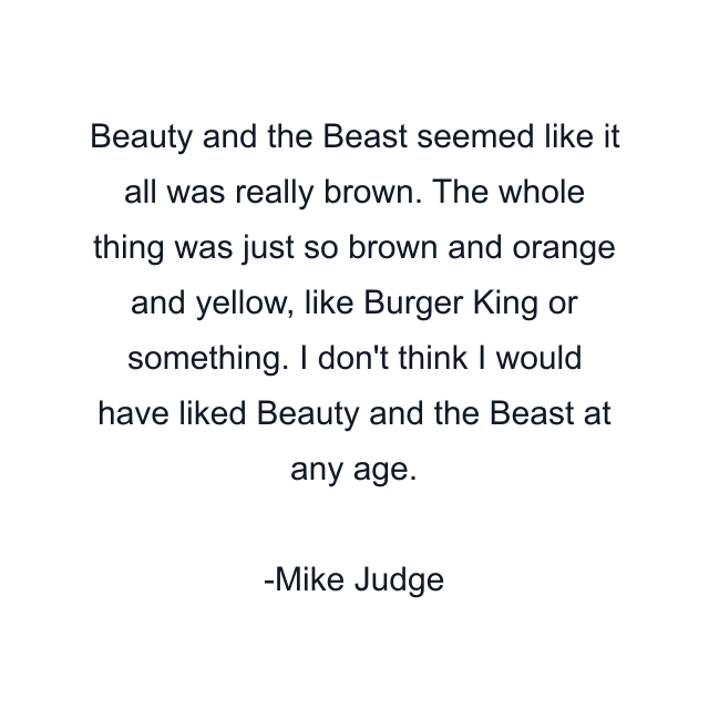 Beauty and the Beast seemed like it all was really brown. The whole thing was just so brown and orange and yellow, like Burger King or something. I don't think I would have liked Beauty and the Beast at any age.