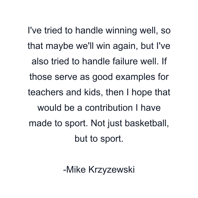 I've tried to handle winning well, so that maybe we'll win again, but I've also tried to handle failure well. If those serve as good examples for teachers and kids, then I hope that would be a contribution I have made to sport. Not just basketball, but to sport.