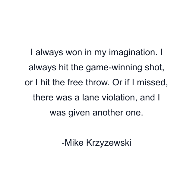 I always won in my imagination. I always hit the game-winning shot, or I hit the free throw. Or if I missed, there was a lane violation, and I was given another one.