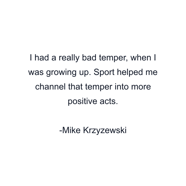 I had a really bad temper, when I was growing up. Sport helped me channel that temper into more positive acts.