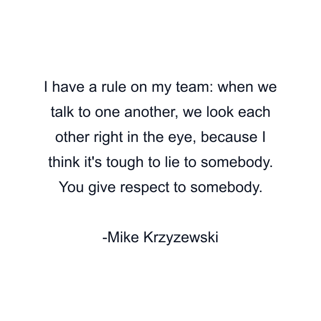 I have a rule on my team: when we talk to one another, we look each other right in the eye, because I think it's tough to lie to somebody. You give respect to somebody.