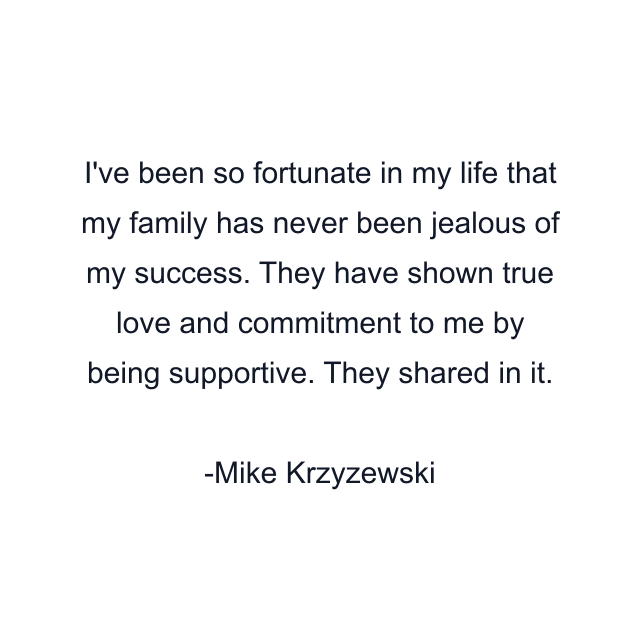 I've been so fortunate in my life that my family has never been jealous of my success. They have shown true love and commitment to me by being supportive. They shared in it.