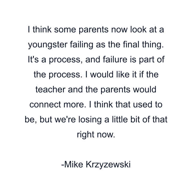 I think some parents now look at a youngster failing as the final thing. It's a process, and failure is part of the process. I would like it if the teacher and the parents would connect more. I think that used to be, but we're losing a little bit of that right now.