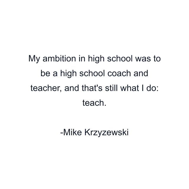 My ambition in high school was to be a high school coach and teacher, and that's still what I do: teach.