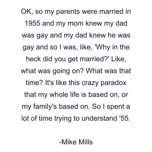 OK, so my parents were married in 1955 and my mom knew my dad was gay and my dad knew he was gay and so I was, like, 'Why in the heck did you get married?' Like, what was going on? What was that time? It's like this crazy paradox that my whole life is based on, or my family's based on. So I spent a lot of time trying to understand '55.