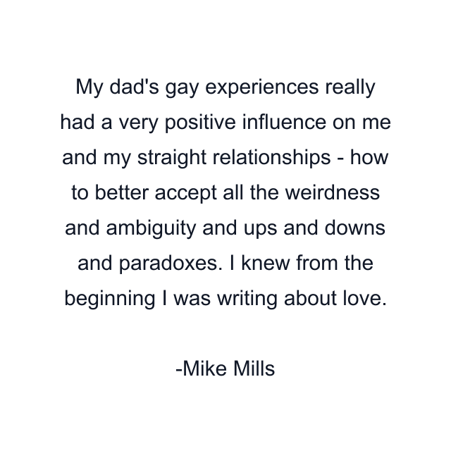 My dad's gay experiences really had a very positive influence on me and my straight relationships - how to better accept all the weirdness and ambiguity and ups and downs and paradoxes. I knew from the beginning I was writing about love.