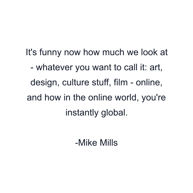 It's funny now how much we look at - whatever you want to call it: art, design, culture stuff, film - online, and how in the online world, you're instantly global.