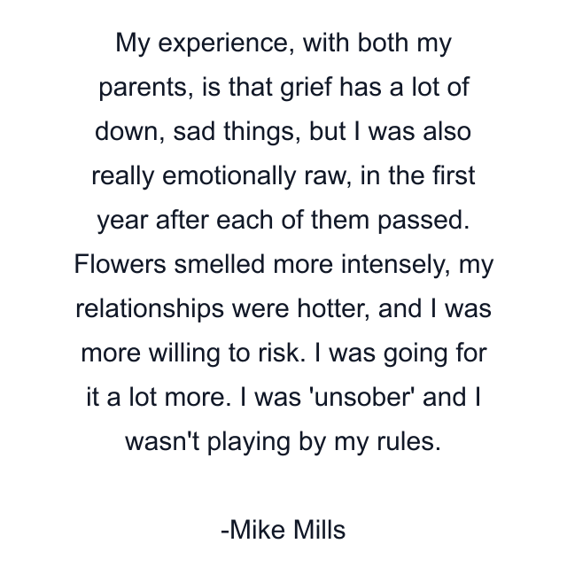 My experience, with both my parents, is that grief has a lot of down, sad things, but I was also really emotionally raw, in the first year after each of them passed. Flowers smelled more intensely, my relationships were hotter, and I was more willing to risk. I was going for it a lot more. I was 'unsober' and I wasn't playing by my rules.