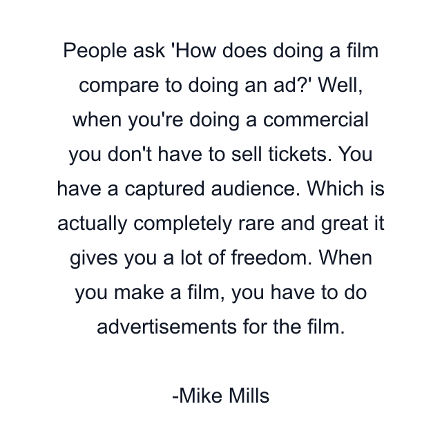 People ask 'How does doing a film compare to doing an ad?' Well, when you're doing a commercial you don't have to sell tickets. You have a captured audience. Which is actually completely rare and great it gives you a lot of freedom. When you make a film, you have to do advertisements for the film.