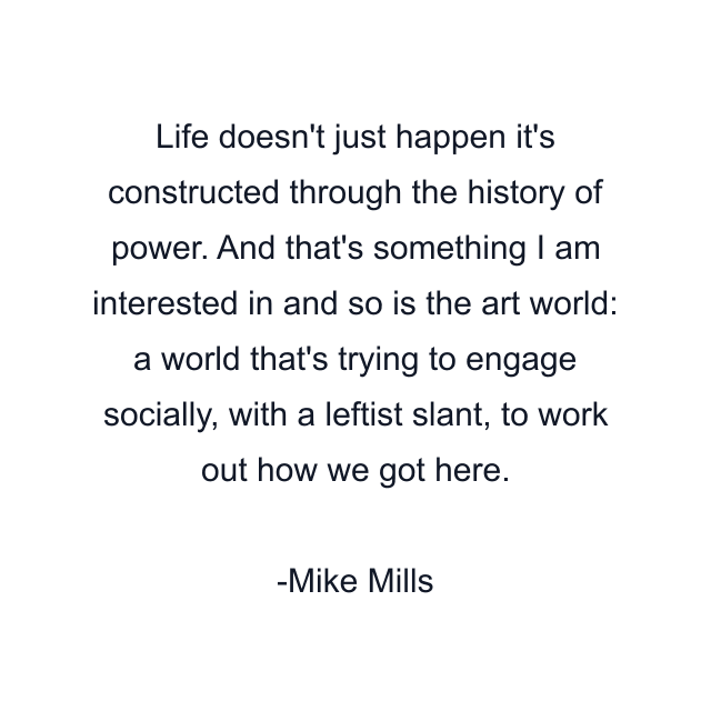 Life doesn't just happen it's constructed through the history of power. And that's something I am interested in and so is the art world: a world that's trying to engage socially, with a leftist slant, to work out how we got here.