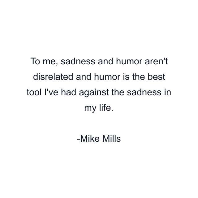 To me, sadness and humor aren't disrelated and humor is the best tool I've had against the sadness in my life.