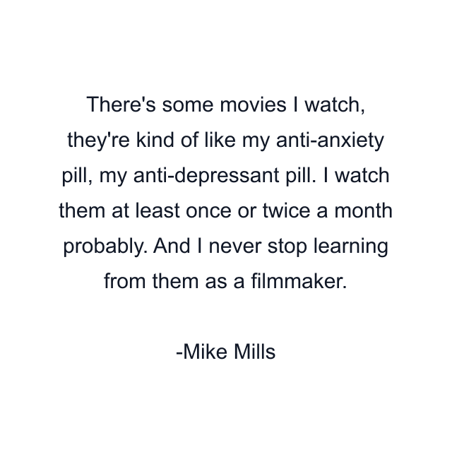 There's some movies I watch, they're kind of like my anti-anxiety pill, my anti-depressant pill. I watch them at least once or twice a month probably. And I never stop learning from them as a filmmaker.