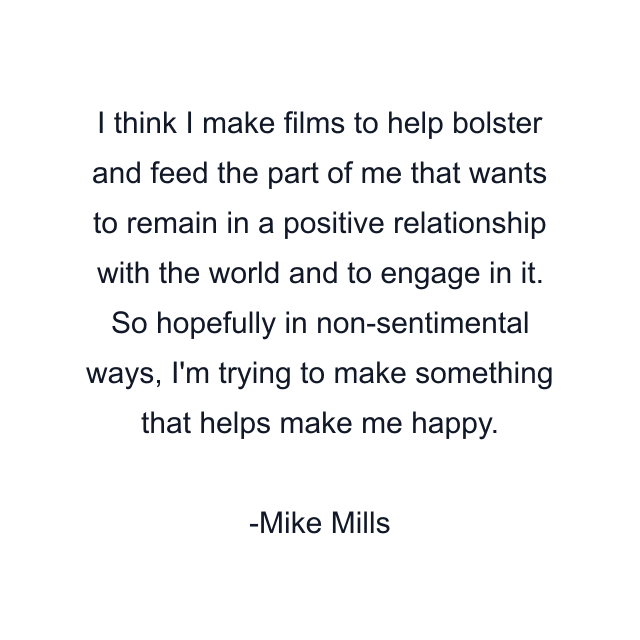 I think I make films to help bolster and feed the part of me that wants to remain in a positive relationship with the world and to engage in it. So hopefully in non-sentimental ways, I'm trying to make something that helps make me happy.