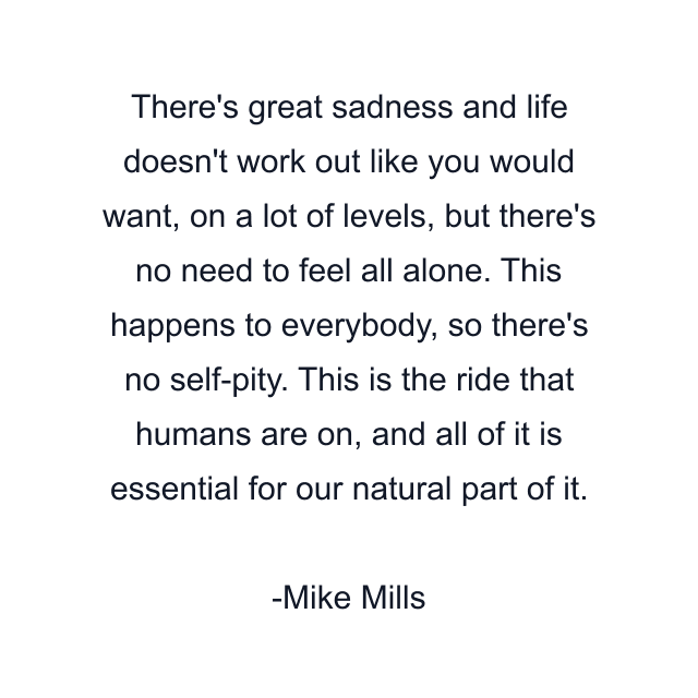 There's great sadness and life doesn't work out like you would want, on a lot of levels, but there's no need to feel all alone. This happens to everybody, so there's no self-pity. This is the ride that humans are on, and all of it is essential for our natural part of it.