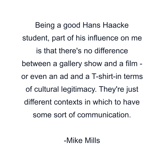 Being a good Hans Haacke student, part of his influence on me is that there's no difference between a gallery show and a film - or even an ad and a T-shirt-in terms of cultural legitimacy. They're just different contexts in which to have some sort of communication.