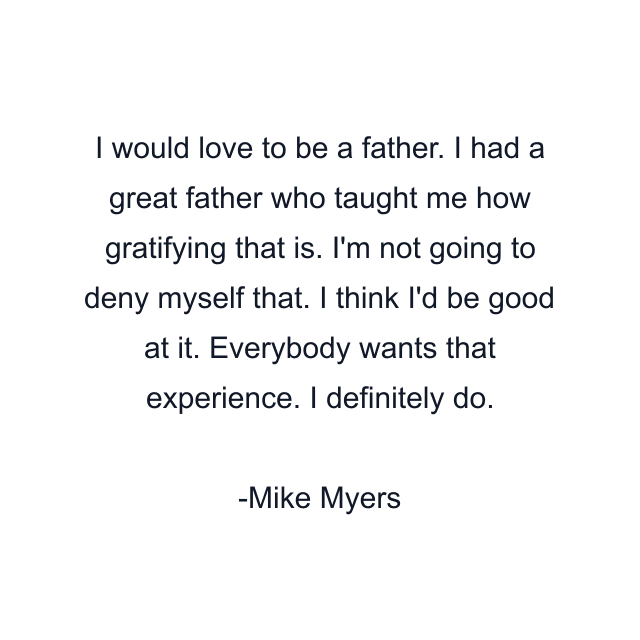 I would love to be a father. I had a great father who taught me how gratifying that is. I'm not going to deny myself that. I think I'd be good at it. Everybody wants that experience. I definitely do.