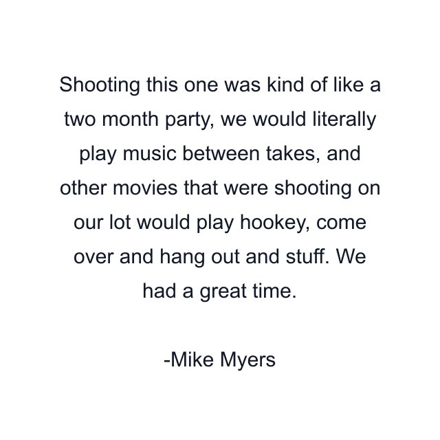 Shooting this one was kind of like a two month party, we would literally play music between takes, and other movies that were shooting on our lot would play hookey, come over and hang out and stuff. We had a great time.