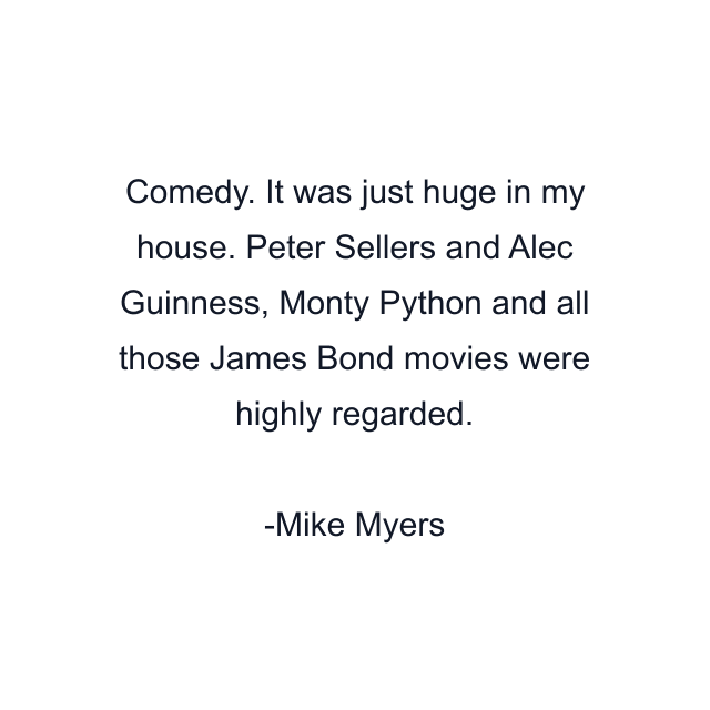 Comedy. It was just huge in my house. Peter Sellers and Alec Guinness, Monty Python and all those James Bond movies were highly regarded.