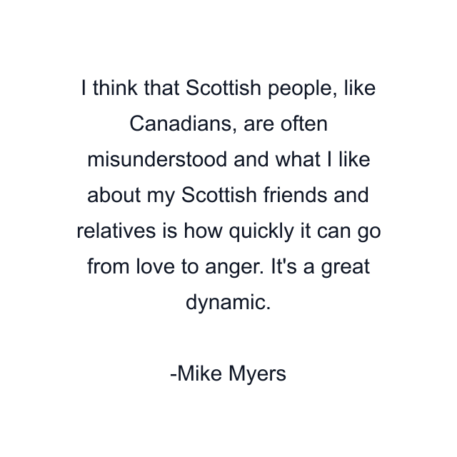 I think that Scottish people, like Canadians, are often misunderstood and what I like about my Scottish friends and relatives is how quickly it can go from love to anger. It's a great dynamic.