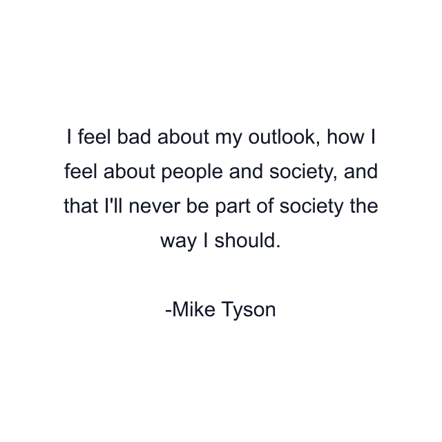 I feel bad about my outlook, how I feel about people and society, and that I'll never be part of society the way I should.