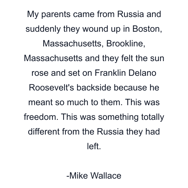 My parents came from Russia and suddenly they wound up in Boston, Massachusetts, Brookline, Massachusetts and they felt the sun rose and set on Franklin Delano Roosevelt's backside because he meant so much to them. This was freedom. This was something totally different from the Russia they had left.