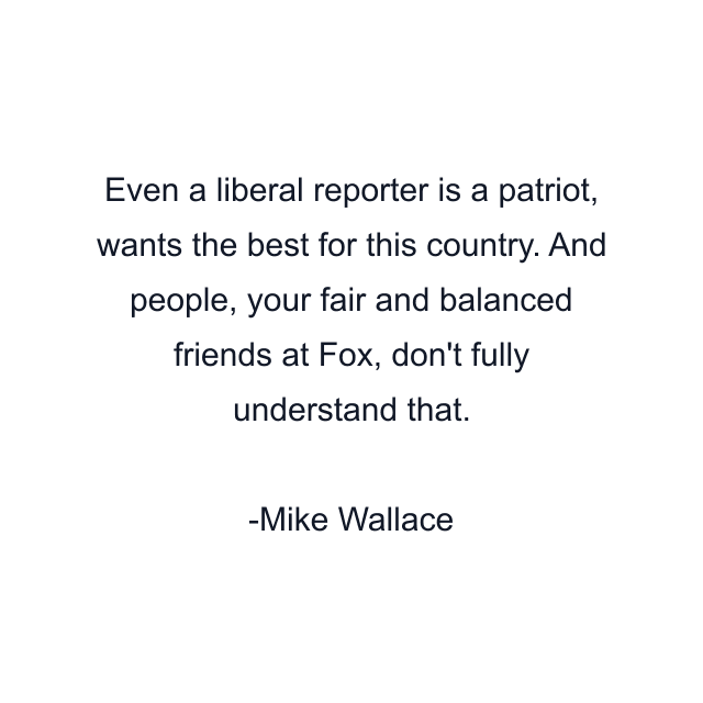 Even a liberal reporter is a patriot, wants the best for this country. And people, your fair and balanced friends at Fox, don't fully understand that.