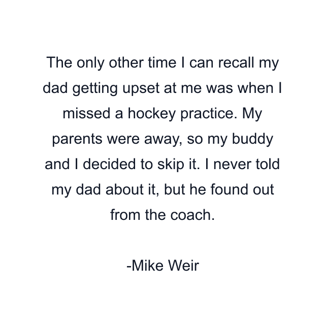 The only other time I can recall my dad getting upset at me was when I missed a hockey practice. My parents were away, so my buddy and I decided to skip it. I never told my dad about it, but he found out from the coach.