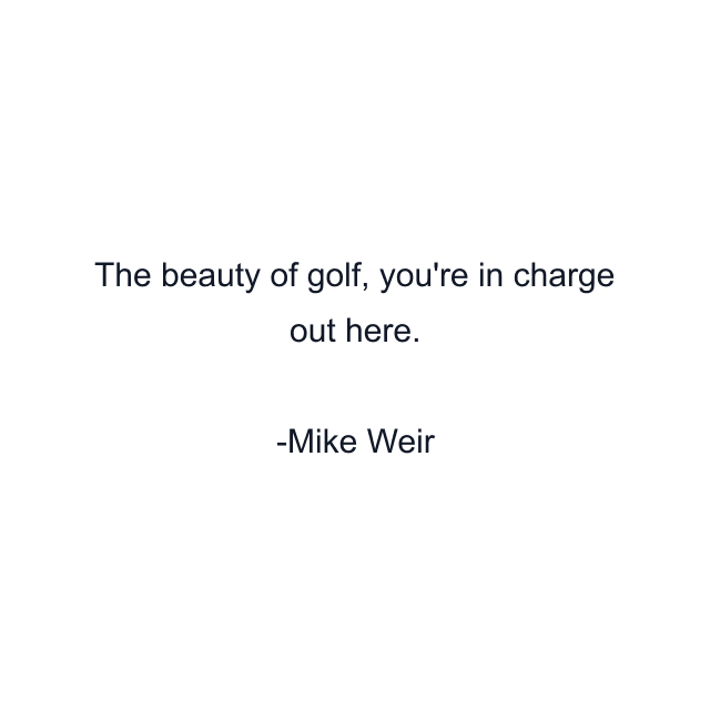 The beauty of golf, you're in charge out here.