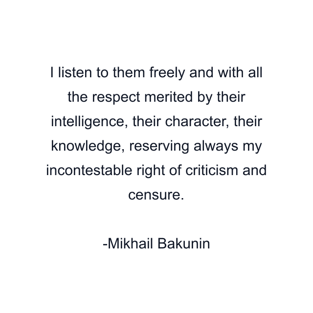 I listen to them freely and with all the respect merited by their intelligence, their character, their knowledge, reserving always my incontestable right of criticism and censure.