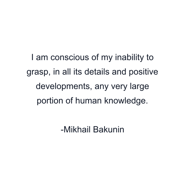 I am conscious of my inability to grasp, in all its details and positive developments, any very large portion of human knowledge.