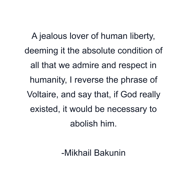 A jealous lover of human liberty, deeming it the absolute condition of all that we admire and respect in humanity, I reverse the phrase of Voltaire, and say that, if God really existed, it would be necessary to abolish him.