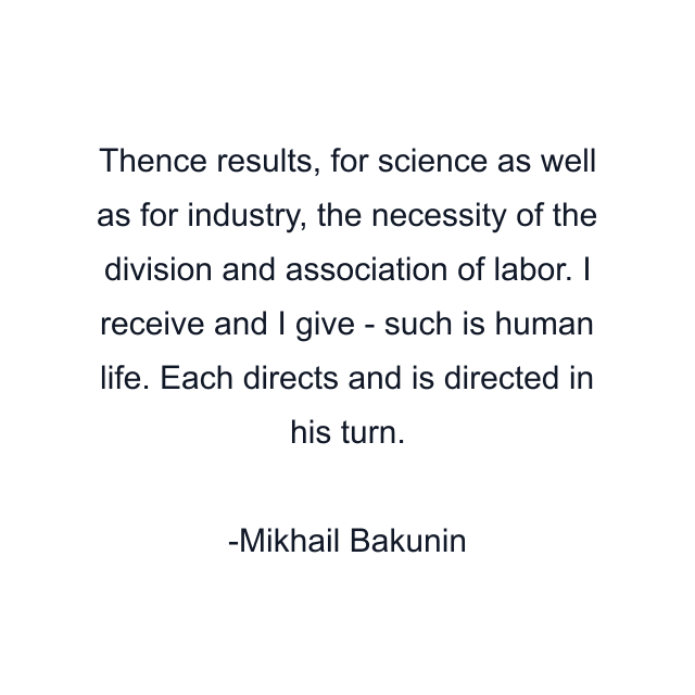 Thence results, for science as well as for industry, the necessity of the division and association of labor. I receive and I give - such is human life. Each directs and is directed in his turn.