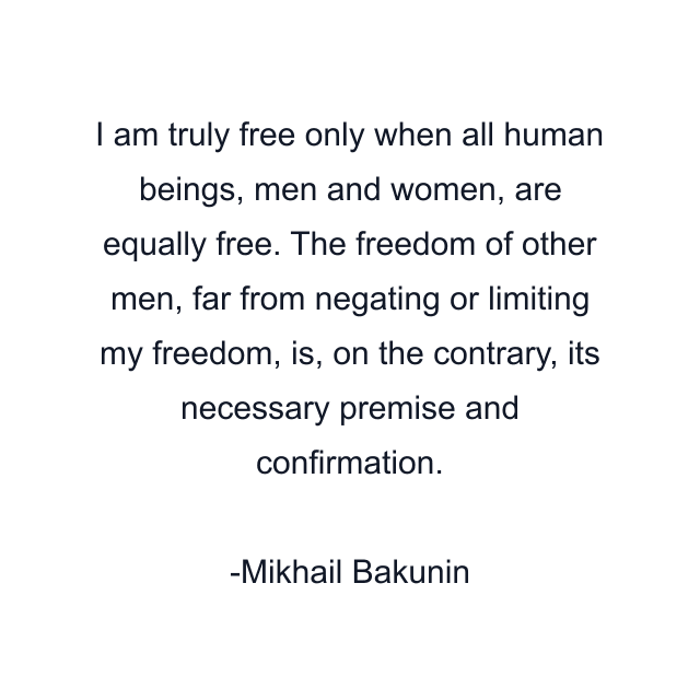 I am truly free only when all human beings, men and women, are equally free. The freedom of other men, far from negating or limiting my freedom, is, on the contrary, its necessary premise and confirmation.