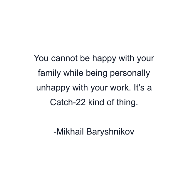 You cannot be happy with your family while being personally unhappy with your work. It's a Catch-22 kind of thing.