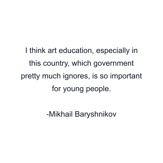 I think art education, especially in this country, which government pretty much ignores, is so important for young people.