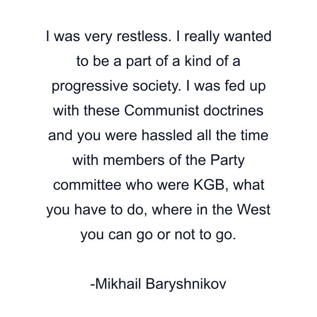 I was very restless. I really wanted to be a part of a kind of a progressive society. I was fed up with these Communist doctrines and you were hassled all the time with members of the Party committee who were KGB, what you have to do, where in the West you can go or not to go.