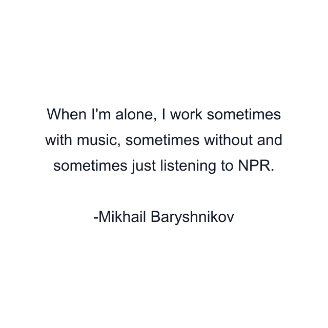 When I'm alone, I work sometimes with music, sometimes without and sometimes just listening to NPR.