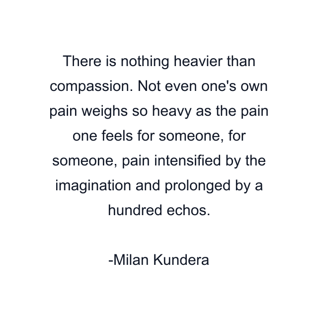 There is nothing heavier than compassion. Not even one's own pain weighs so heavy as the pain one feels for someone, for someone, pain intensified by the imagination and prolonged by a hundred echos.