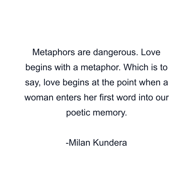 Metaphors are dangerous. Love begins with a metaphor. Which is to say, love begins at the point when a woman enters her first word into our poetic memory.