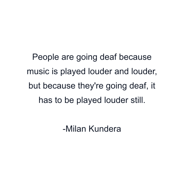 People are going deaf because music is played louder and louder, but because they're going deaf, it has to be played louder still.