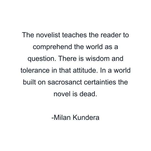 The novelist teaches the reader to comprehend the world as a question. There is wisdom and tolerance in that attitude. In a world built on sacrosanct certainties the novel is dead.