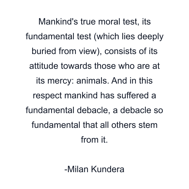 Mankind's true moral test, its fundamental test (which lies deeply buried from view), consists of its attitude towards those who are at its mercy: animals. And in this respect mankind has suffered a fundamental debacle, a debacle so fundamental that all others stem from it.