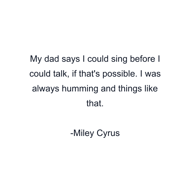 My dad says I could sing before I could talk, if that's possible. I was always humming and things like that.