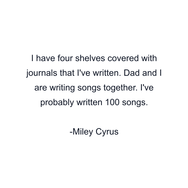 I have four shelves covered with journals that I've written. Dad and I are writing songs together. I've probably written 100 songs.