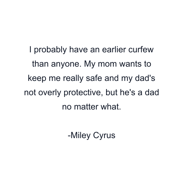 I probably have an earlier curfew than anyone. My mom wants to keep me really safe and my dad's not overly protective, but he's a dad no matter what.