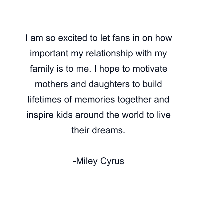 I am so excited to let fans in on how important my relationship with my family is to me. I hope to motivate mothers and daughters to build lifetimes of memories together and inspire kids around the world to live their dreams.