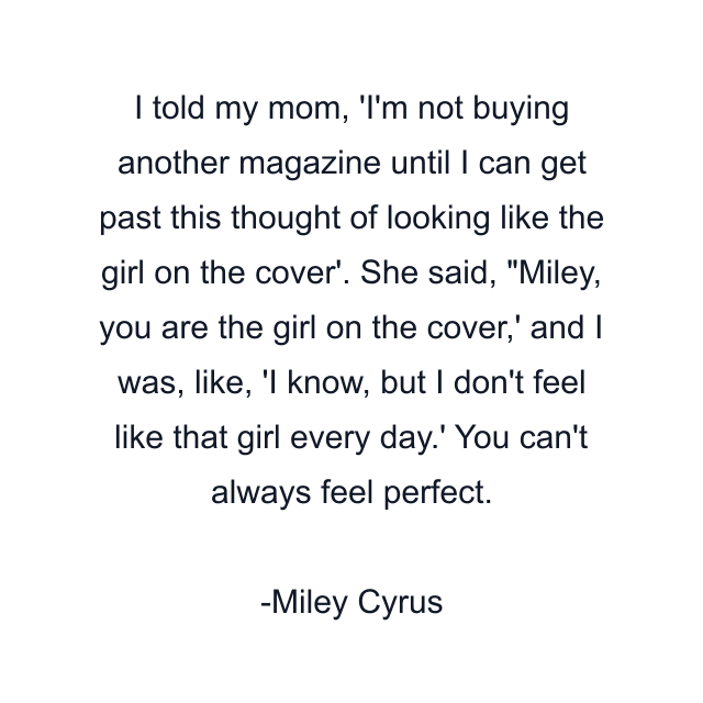 I told my mom, 'I'm not buying another magazine until I can get past this thought of looking like the girl on the cover'. She said, "Miley, you are the girl on the cover,' and I was, like, 'I know, but I don't feel like that girl every day.' You can't always feel perfect.