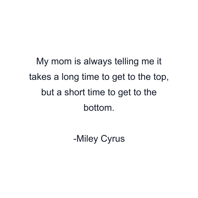 My mom is always telling me it takes a long time to get to the top, but a short time to get to the bottom.